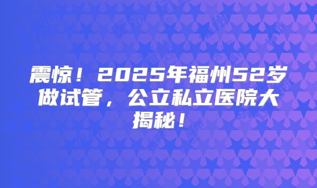 震惊！2025年福州52岁做试管，公立私立医院大揭秘！