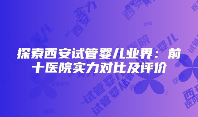 探索西安试管婴儿业界：前十医院实力对比及评价