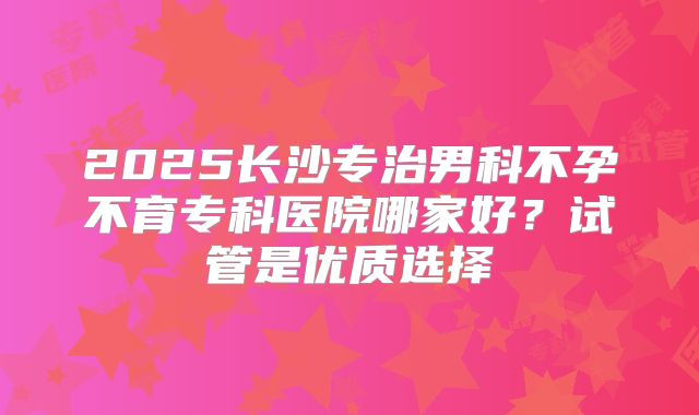2025长沙专治男科不孕不育专科医院哪家好？试管是优质选择