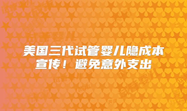 美国三代试管婴儿隐成本宣传！避免意外支出