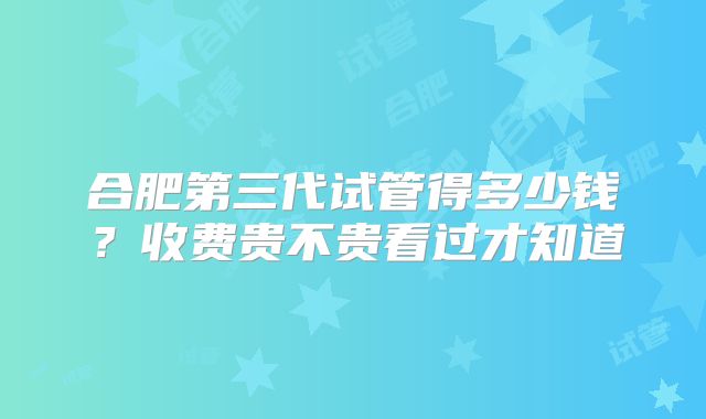 合肥第三代试管得多少钱？收费贵不贵看过才知道