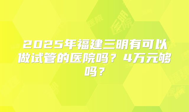 2025年福建三明有可以做试管的医院吗?4万元够吗?