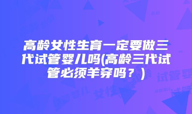 高龄女性生育一定要做三代试管婴儿吗(高龄三代试管必须羊穿吗？)