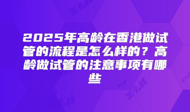 2025年高龄在香港做试管的流程是怎么样的?高龄做试管的注意事项有哪些