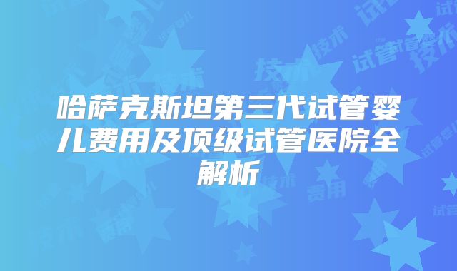 哈萨克斯坦第三代试管婴儿费用及顶级试管医院全解析