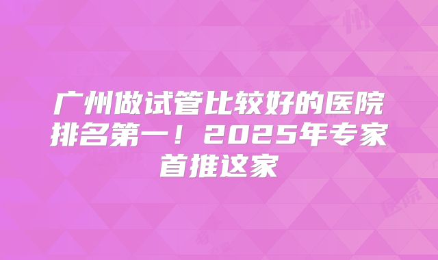 广州做试管比较好的医院排名第一!2025年专家首推这家
