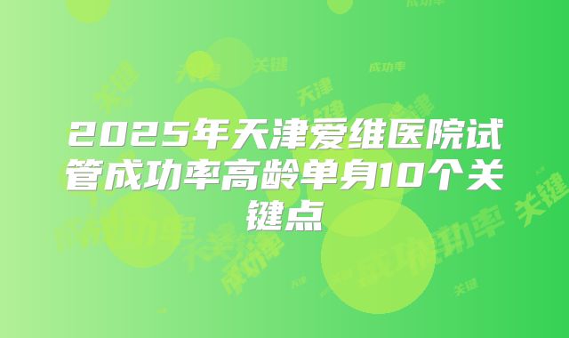 2025年天津爱维医院试管成功率高龄单身10个关键点