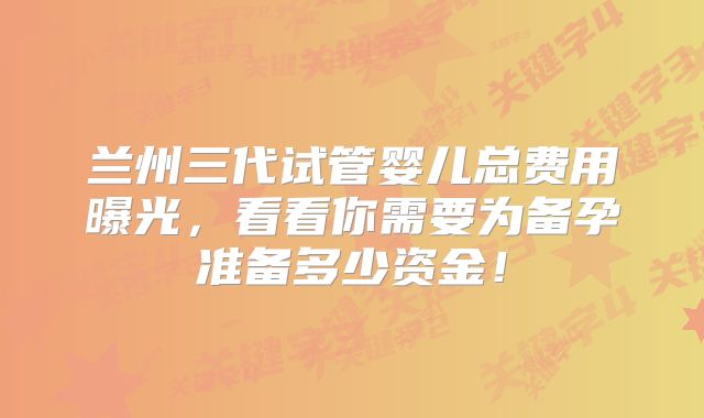 兰州三代试管婴儿总费用曝光，看看你需要为备孕准备多少资金！