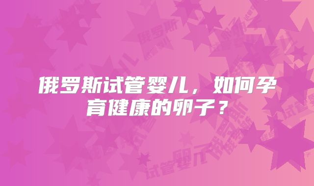 俄罗斯试管婴儿,如何孕育健康的卵子?