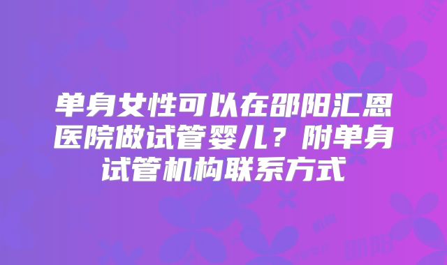 单身女性可以在邵阳汇恩医院做试管婴儿？附单身试管机构联系方式