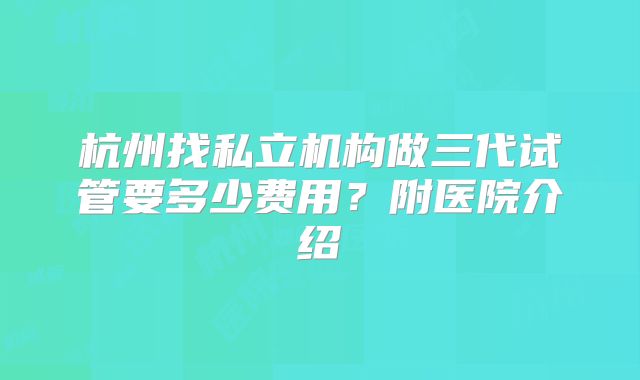 杭州找私立机构做三代试管要多少费用？附医院介绍
