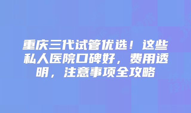 重庆三代试管优选！这些私人医院口碑好，费用透明，注意事项全攻略