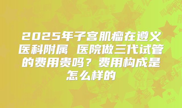 2025年子宫肌瘤在遵义医科附属 医院做三代试管的费用贵吗？费用构成是怎么样的