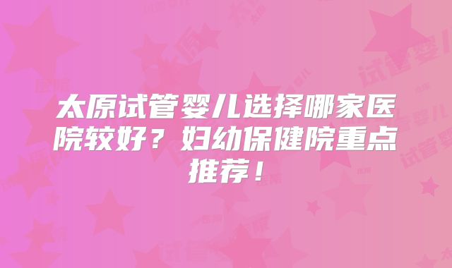 太原试管婴儿选择哪家医院较好?妇幼保健院重点推荐!