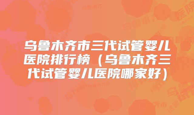 乌鲁木齐市三代试管婴儿医院排行榜(乌鲁木齐三代试管婴儿医院哪家好)