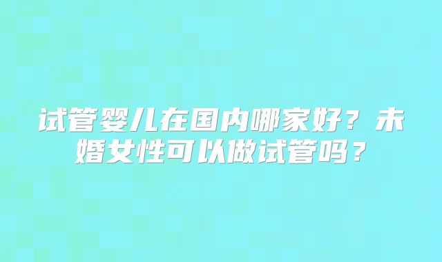 试管婴儿在国内哪家好?未婚女性可以做试管吗?