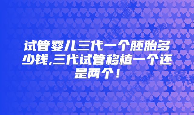 试管婴儿三代一个胚胎多少钱,三代试管移植一个还是两个！