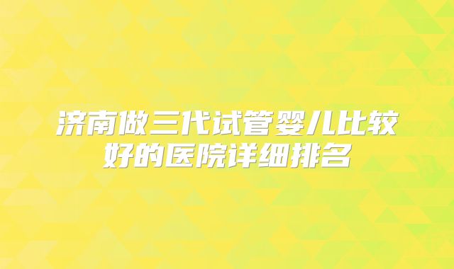 济南做三代试管婴儿比较好的医院详细排名