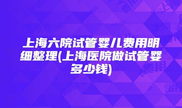 上海六院试管婴儿费用明细整理(上海医院做试管婴多少钱)