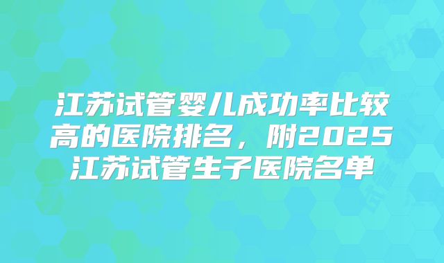江苏试管婴儿成功率比较高的医院排名,附2025江苏试管生子医院名单