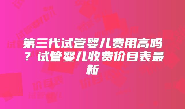 第三代试管婴儿费用高吗?试管婴儿收费价目表最新
