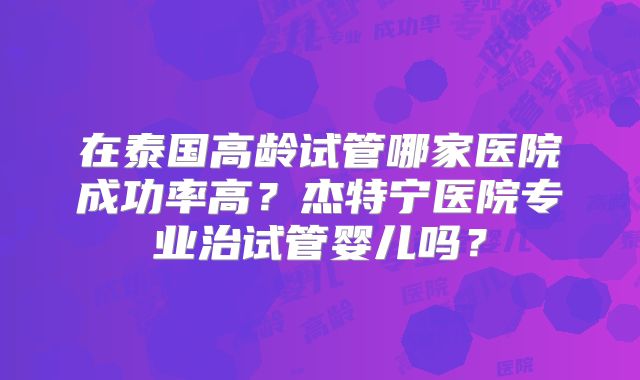 在泰国高龄试管哪家医院成功率高?杰特宁医院专业治试管婴儿吗?