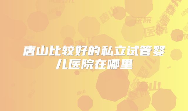 唐山比较好的私立试管婴儿医院在哪里