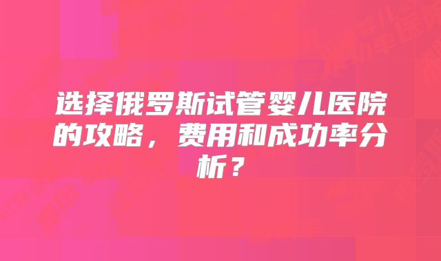 选择俄罗斯试管婴儿医院的攻略，费用和成功率分析？