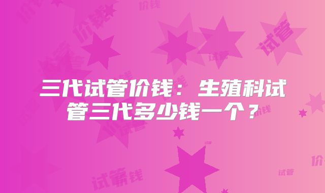 三代试管价钱：生殖科试管三代多少钱一个？