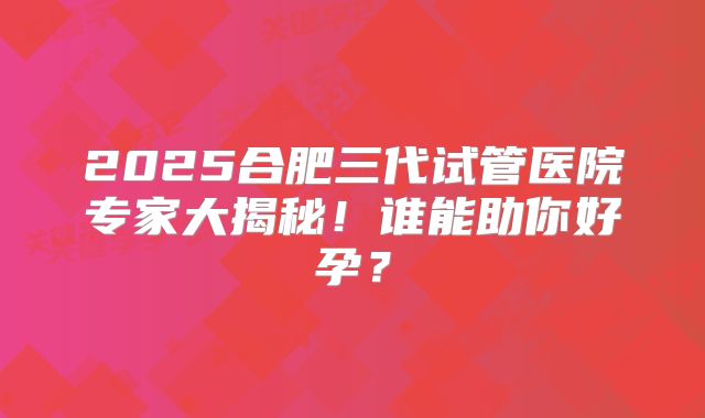 2025合肥三代试管医院专家大揭秘！谁能助你好孕？