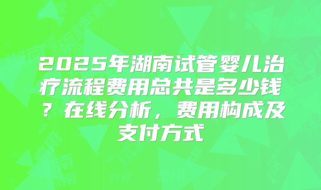 2025年湖南试管婴儿治疗流程费用总共是多少钱？在线分析，费用构成及支付方式