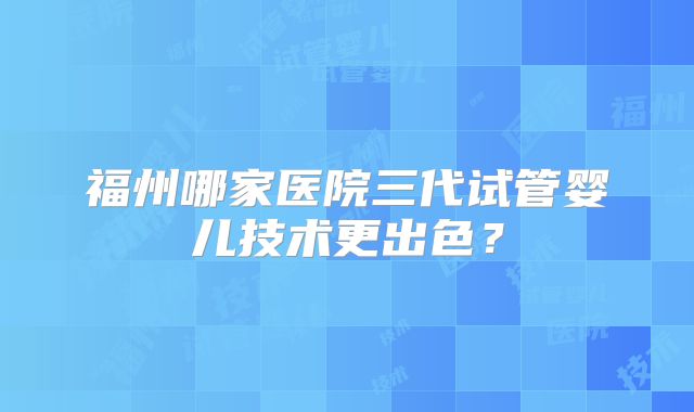 福州哪家医院三代试管婴儿技术更出色？