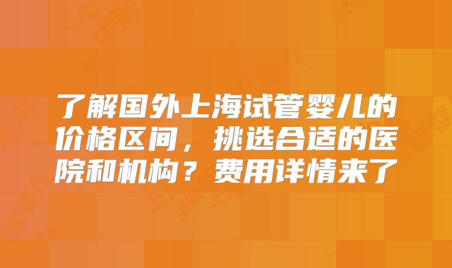 了解国外上海试管婴儿的价格区间，挑选合适的医院和机构？费用详情来了