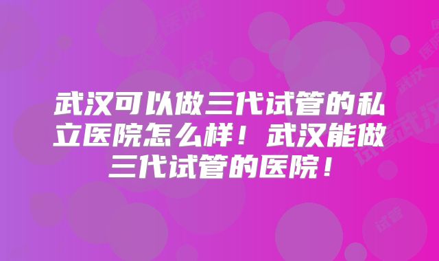 武汉可以做三代试管的私立医院怎么样！武汉能做三代试管的医院！