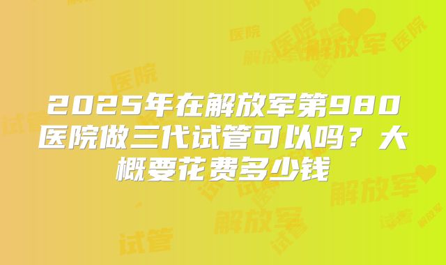 2025年在解放军第980医院做三代试管可以吗?大概要花费多少钱