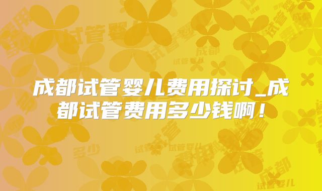 成都试管婴儿费用探讨_成都试管费用多少钱啊！
