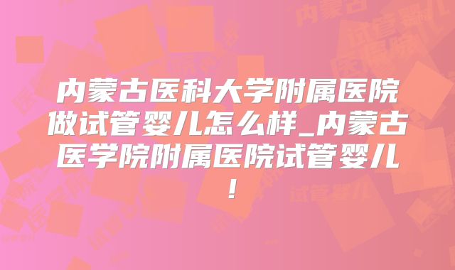 内蒙古医科大学附属医院做试管婴儿怎么样_内蒙古医学院附属医院试管婴儿!