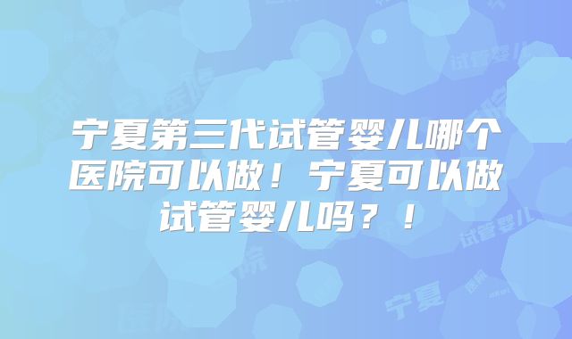 宁夏第三代试管婴儿哪个医院可以做！宁夏可以做试管婴儿吗？！