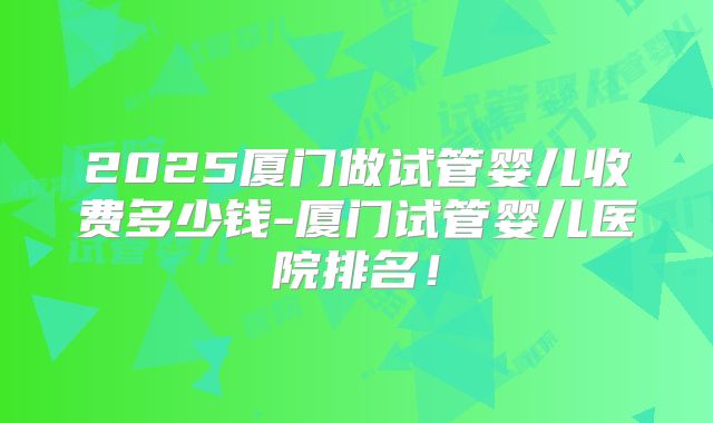 2025厦门做试管婴儿收费多少钱-厦门试管婴儿医院排名！