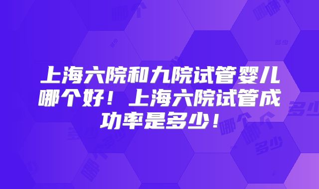 上海六院和九院试管婴儿哪个好!上海六院试管成功率是多少!