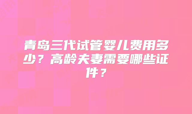 青岛三代试管婴儿费用多少？高龄夫妻需要哪些证件？