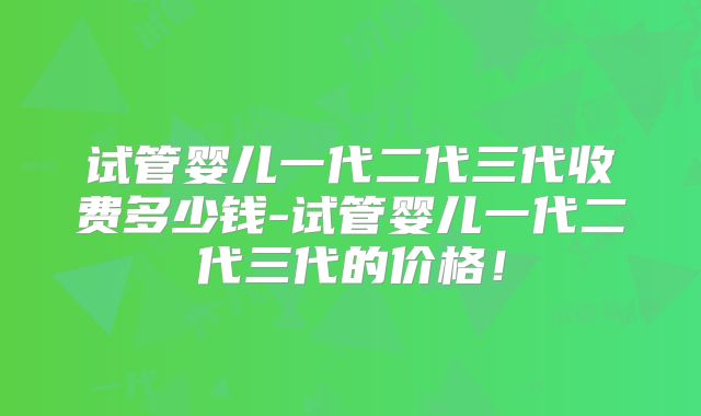 试管婴儿一代二代三代收费多少钱-试管婴儿一代二代三代的价格！