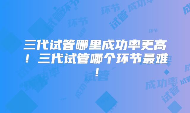 三代试管哪里成功率更高！三代试管哪个环节最难！