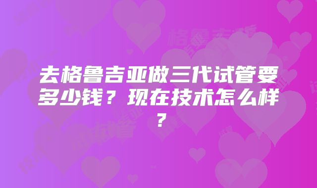 去格鲁吉亚做三代试管要多少钱?现在技术怎么样?