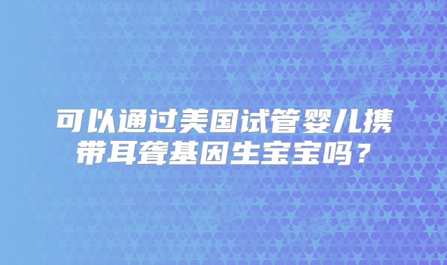 可以通过美国试管婴儿携带耳聋基因生宝宝吗？