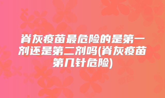 脊灰疫苗最危险的是第一剂还是第二剂吗(脊灰疫苗第几针危险)