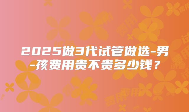 2025做3代试管做选-男-孩费用贵不贵多少钱？