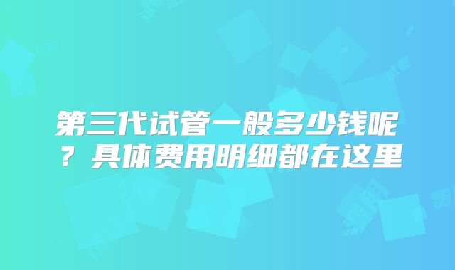 第三代试管一般多少钱呢？具体费用明细都在这里
