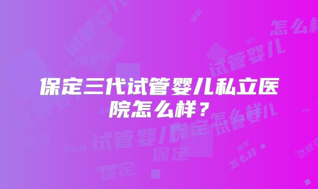 保定三代试管婴儿私立医院怎么样？