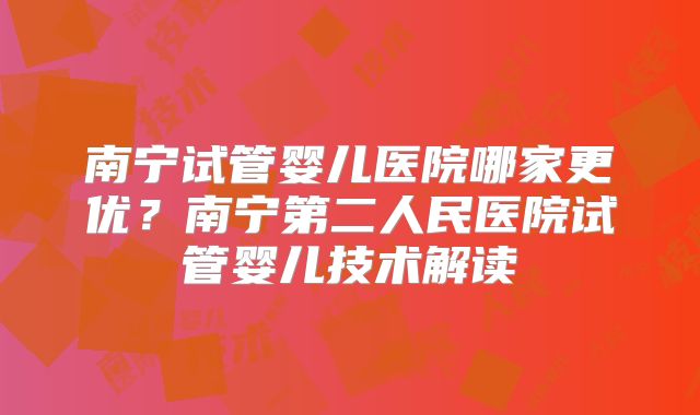 南宁试管婴儿医院哪家更优?南宁第二人民医院试管婴儿技术解读